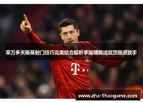 莱万多夫斯基射门技巧完美结合解析掌握精髓成就顶级进攻手