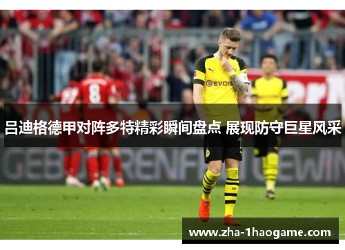 吕迪格德甲对阵多特精彩瞬间盘点 展现防守巨星风采
