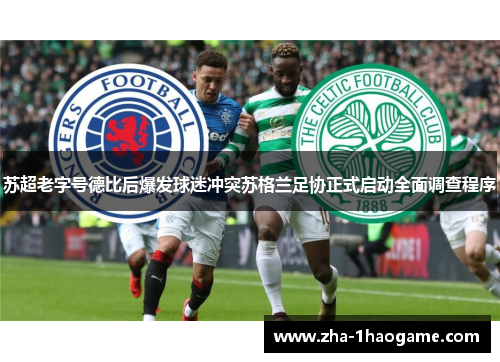 苏超老字号德比后爆发球迷冲突苏格兰足协正式启动全面调查程序