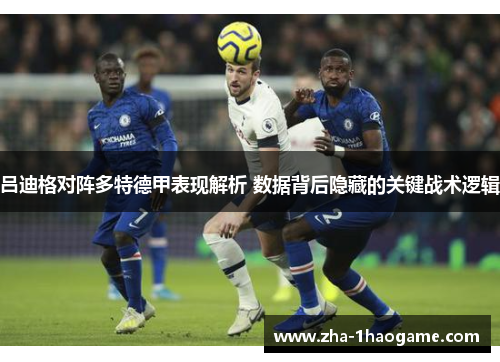 吕迪格对阵多特德甲表现解析 数据背后隐藏的关键战术逻辑 吕迪格对阵多特德甲表现解析 数据背后隐藏的关键战术逻辑