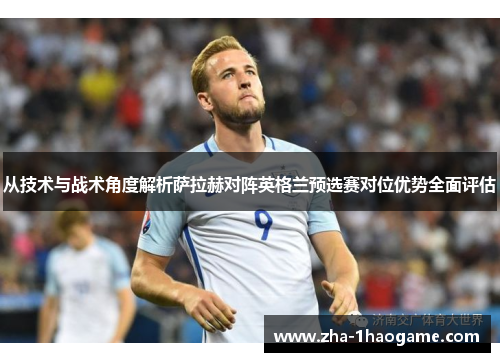 从技术与战术角度解析萨拉赫对阵英格兰预选赛对位优势全面评估